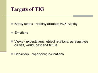 Targets of TIG Bodily states - healthy arousal; PNS; vitality Emotions Views - expectations; object relations; perspectives on self, world, past and future Behaviors - reportoire; inclinations 