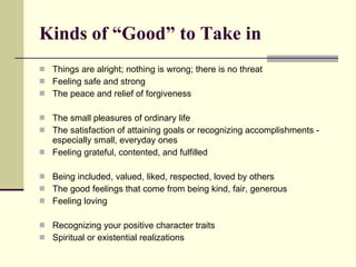Kinds of “Good” to Take in Things are alright; nothing is wrong; there is no threat Feeling safe and strong The peace and relief of forgiveness The small pleasures of ordinary life The satisfaction of attaining goals or recognizing accomplishments - especially small, everyday ones Feeling grateful, contented, and fulfilled Being included, valued, liked, respected, loved by others The good feelings that come from being kind, fair, generous Feeling loving Recognizing your positive character traits Spiritual or existential realizations 