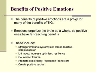 Benefits of Positive Emotions The benefits of positive emotions are a proxy for many of the benefits of TIG. Emotions organize the brain as a whole, so positive ones have far-reaching benefits These include: Stronger immune system; less stress-reactive cardiovascular Lift mood; increase optimism, resilience Counteract trauma Promote exploratory, “approach” behaviors Create positive cycles 
