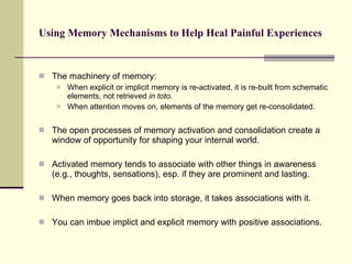 Using Memory Mechanisms to Help Heal Painful Experiences The machinery of memory: When explicit or implicit memory is re-activated, it is re-built from schematic elements, not retrieved  in toto .  When attention moves on, elements of the memory get re-consolidated.  The open processes of memory activation and consolidation create a window of opportunity for shaping your internal world.  Activated memory tends to associate with other things in awareness (e.g., thoughts, sensations), esp. if they are prominent and lasting.  When memory goes back into storage, it takes associations with it. You can imbue implict and explicit memory with positive associations.  