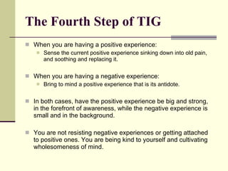 The Fourth Step of TIG When you are having a positive experience: Sense the current positive experience sinking down into old pain, and soothing and replacing it. When you are having a negative experience: Bring to mind a positive experience that is its antidote. In both cases, have the positive experience be big and strong, in the forefront of awareness, while the negative experience is small and in the background. You are not resisting negative experiences or getting attached to positive ones. You are being kind to yourself and cultivating wholesomeness of mind.  