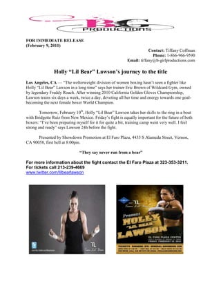 FOR IMMEDIATE RELEASE
(February 9, 2011)
                                                                      Contact: Tiffany Coffman
                                                                        Phone: 1-866-966-9590
                                                          Email: tiffany@b-girlproductions.com

                Holly “Lil Bear” Lawson’s journey to the title
Los Angeles, CA — “The welterweight division of women boxing hasn’t seen a fighter like
Holly “Lil Bear” Lawson in a long time” says her trainer Eric Brown of Wildcard Gym, owned
by legendary Freddy Roach. After winning 2010 California Golden Gloves Championship,
Lawson trains six days a week, twice a day, devoting all her time and energy towards one goal-
becoming the next female boxer World Champion.

        Tomorrow, February 10th, Holly “Lil Bear” Lawson takes her skills to the ring in a bout
with Bridgette Ruiz from New Mexico. Friday’s fight is equally important for the future of both
boxers: “I’ve been preparing myself for it for quite a bit, training camp went very well. I feel
strong and ready” says Lawson 24h before the fight.

      Presented by Showdown Promotion at El Faro Plaza, 4433 S Alameda Street, Vernon,
CA 90058, first bell at 8:00pm.

                              “They say never run from a bear”

For more information about the fight contact the El Faro Plaza at 323-353-3211.
For tickets call 213-239-4669
www.twitter.com/lilbearlawson
 