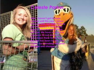 Celeste Parker..Well, I haven’t got to know celeste until this year, I knew who she was, but didn’t talk to her that much. IT didn’t take long to become best friends with her. We have so much in common, its not even fun. I have been there for her just like she has been for me. And I know our friendship will grow stronger and stronger. (: