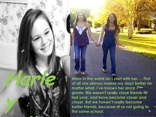 Harley collierWere in the world do I start with her…. First of all she always makes my days better no matter what. I’ve known her since 7th grade. We weren't really close friends till last year, and have become closer and closer. But we haven’t really become better friends, because of us not going to the same school. 