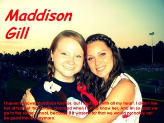 Maddison GillI haven’t known Maddisonforever, but I trust her  with all my heart. I didn’t like her at first but that totally changed when I got to know her. And Im so glad we go to the same school, because if it wasen’t for that we would probably not be good friends anymore.