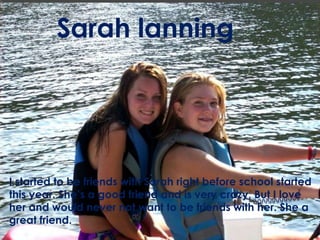 Sarah lanningI started to be friends with Sarah right before school started this year. She’s a good friend and is very crazy, But I love her and would never not want to be friends with her. She a great friend.
