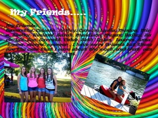 My Friends…..My friends: Samantha, Celeste, Ashley, Carson, Lydia, Monica, Mica, Shelby, Keeland, Sarah, Maddison, Megan, Hailey, Zack, Ian, Ben, Garrett, Caleb, Seth, Dylan,  Lauren, Anna, Emma, sierra, spencer . I have more friends but these are the ones that I care about the most, and that  can think of right off the bat.