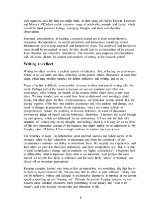 8
well-organised and dry than you might think. In their study of Charles Darwin, Desmond
and Moore (1992) draw on his extensive range of notebooks, journals and diaries, which
record the most personal feelings, emerging thoughts and ideas and objective
observations.
Important considerations in keeping a research journal are to keep comprehensive,
descriptive documentation, to record procedures and interactions (including verbal
information), and to keep analytical and interpretive notes. The analytical and interpretive
notes should be recognised as such, for they should lead to reconstruction of the project
from objective and subjective dimensions. The research, your purposes and procedures
will, of course, dictate the content and methods of writing in the research journal.
Writing to reflect
Writing to reflect involves a cyclical pattern of reflection: first, reflecting on experiences
before or as you write; and then, reflecting on the journal entries themselves at some later
stage, which may provide material for further reflection and writing, and so on.
Many of us find it difficult, even painful, to return to diary and journal writing after the
event. Perhaps part of the reason is because we see our emotions and relive our
experiences, often without the benefit of the context within which those events took
place. We may wonder how we could have been so distressed over seemingly trivial
events, but when given the flow of circumstances, our behaviour seems natural. It is the
piecing together of the flow that enables acceptance and then analysis and change, as a
result of changes in perception. In my experience, once I see a more holistic or
comprehensive picture, the tendency to become defensive, to ward off dissonance
between my image of myself and my behaviour, diminishes. I interpret the world through
my perceptions, which are influenced by my motivations. If I see only the facts of a
situation, or I reflect only on my thoughts and feelings about it, it is easy for me to close
off the very interactive aspects of the situation that might enable me to understand it. My
thoughts close off before I have enough evidence to explore my experiences.
The tendency to judge - to dichotomise good and bad, success and failure-seems to be
strongest when we feel vulnerable or threatened and when the complexity of our
circumstances outstrips our ability to understand them. We simplify our experiences until
later when we can view them less defensively and more comprehensively. But, in a time
of rapid technological change and an emphasis on ‘higher productivity’, it becomes hard
to differentiate what is important from what is not important. And perhaps the more
hurried we are, the less likely is reflection and the more likely ‘stress’ or ‘burnout’ and
closed-off or premature perceptions.
Keeping a regular journal may seem at first an imposition, yet something else that has to
be done in an overcrowded life, but you may find its effect is quite different. Taking time
out for reflective writing and dialogue is an attractive alternative to running at our current
speed or speeding up and ‘burning out’. Through the journal keeping process, we can
become more sensitive observers, more penetrating in our inquiry into ‘what it all
means’, and more focused on our roles and directions in life.
 