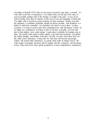 9
According to Progoff (1975), there are two ways to record in a log, diary, or journal:  (1)
write close to the time of experiences; or (2) reflect back over the day or few days, as
soon as possible, perhaps early in the morning or at night in the quiet - or you can do
both, by jotting down ideas in snatches as they occur to you and expanding on them later.
You might wish to record key words or phrases for later expansion. Writing soon after
the experience is sometimes preferable, though not always possible. And sometimes it is
harder to ‘selectively remember’ our experiences the closer we are to them - on these
occasions, it is easier to recall events more comprehensively with the distance of time. So
we might use a combination of writing as close to the time as possible and some time
later so that multiple views could emerge. A quiet place is desirable for keeping a log or
diary. The journal writer needs to reflect quietly, to go back and reconstruct or recapture
the setting, thoughts, and feelings at the time - the flow of events. Once these flows are
felt, other events, behaviours, or ideas that ‘fit’ with them will become increasingly
evident. The journal holds experiences as a puzzle frame holds its integral pieces. The
writer begins to recognise the pieces that fit together and, like a detective, sees the picture
evolve. Clues lead to new clues, partial perspectives to more comprehensive perspectives.
 