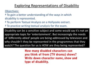 Exploring Representations of Disability
Objectives:
ª To gain a better understanding of the ways in which
disability is represented.
ª To perform Textual Analysis on a Hollyoaks extract.
ª To practice writing textual analysis for the exam.
Disability can be a sensitive subject and some would say it's not an
appropriate topic for 'entertainment'. But increasingly the needs
of 'differently abled' people are being addressed by television and
why shouldn't they be represented in the programmes that they
watch? The question for us is HOW are they being represented?
 
