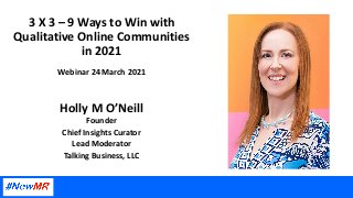 3 X 3 – 9 Ways to Win with
Qualitative Online Communities
in 2021
Webinar 24 March 2021
Holly M O’Neill
Founder
Chief Insights Curator
Lead Moderator
Talking Business, LLC
 