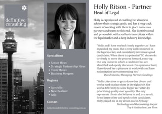 Consultant name
                                            Holly Ritson - Partner
                                                Consultant title
                                            Head of Legal
                                                  Consultant division
                                            record of number
                                                  Tel working with them to place numerous
                                            Holly is experienced at enabling her clients to
                                            achieve their strategic goals, and has a long track


                                                  email address
                                            partners and teams to this end. She is professional
                                            and personable, with excellent connections within
                                            the legal market and a deep industry knowledge.

                                              “Holly and I have worked closely together as I have
                                              expanded my team. She is very well connected in
                                              the legal market, and consistently introduces good
                                              candidates. When there is a potential ‘fit’, she works
                                              tirelessly to move the process forward, ensuring
Specialisms

 •	 Senior Hires                              that any concerns which a candidate has are
 •	 Strategic Partnership Hires               identified and openly discussed. On a personal level,
                                              I have found her a pleasure to work with and have
 •	 Team Moves
                                              no hesitation in recommending her.”
 •	 Business Mergers                                 David Shasha, Managing Partner, Gowlings

                                              “Holly takes time to get to know her clients and
                                              works hard to place them in the right role. She
Regions

 •	 Australia                                 works differently to some bigger recruiters by
 •	 New Zealand                               prioritising quality over quantity. She only
 •	 Asia                                      represents clients she believes in and, as a result,
                                              firms listen to her and speak to her candidates.
Contact                                       Holly placed me in my dream role in Sydney.”

holly.ritson@definitive-consulting.com.au
                                                                 Technology and Outsourcing lawyer
                                                                          Top 6 Australian Law Firm
 