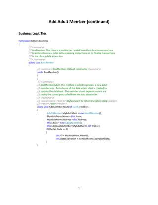 Add Adult Member (continued)

Business Logic Tier
namespace Library.Business
{
       /// <summary>
       /// BusMember: This class is a middle tier - called from the Library user interface
       /// to enforce business rules before passing instructions on to finalize transactions
       /// in the Library data access tier.
       /// </summary>
       public class BusMember
       {
                /// <summary>BusMember: Default constructor</summary>
                public BusMember()
                {
                }
                 /// <summary>
                /// AddMemberAdult: This method is called to process a new adult
                /// membership. An instance of the data access class is created to
                /// update the database. The member id and expiration date are
                /// set by the stored proc called from the data access tier.
                /// </summary>
                /// <param name="theExc">Output parm to return exception data</param>
                /// <returns>void</returns>
                public void AddMemberAdult(ref GenExc theExc)
                {
                           AdultMember MyAdultMem = new AdultMember();
                           MyAdultMem.Name = this.Name;
                           MyAdultMem.Address = this.Address;
                           this.LibDA = new LibDataAccess();
                           this.LibDA.AddMember(MyAdultMem, ref theExc);
                          if (theExc.Code == 0)
                          {
                                    this.ID = MyAdultMem.MemID;
                                    this.DateExpiration = MyAdultMem.ExpirationDate;
                          }
                }




                                                       4
 