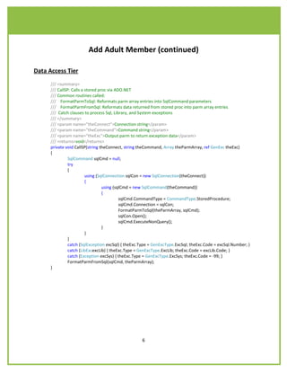 Add Adult Member (continued)

Data Access Tier
      /// <summary>
      /// CallSP: Calls a stored proc via ADO.NET
      /// Common routines called:
      /// FormatParmToSql: Reformats parm array entries into SqlCommand parameters
      /// FormatParmFromSql: Reformats data returned from stored proc into parm array entries
      /// Catch clauses to process Sql, Library, and System exceptions
      /// </summary>
      /// <param name="theConnect">Connection string</param>
      /// <param name="theCommand">Command string</param>
      /// <param name="theExc">Output parm to return exception data</param>
      /// <returns>void</returns>
      private void CallSP(string theConnect, string theCommand, Array theParmArray, ref GenExc theExc)
      {
                SqlCommand sqlCmd = null;
                try
                {
                          using (SqlConnection sqlCon = new SqlConnection(theConnect))
                          {
                                   using (sqlCmd = new SqlCommand(theCommand))
                                   {
                                            sqlCmd.CommandType = CommandType.StoredProcedure;
                                            sqlCmd.Connection = sqlCon;
                                            FormatParmToSql(theParmArray, sqlCmd);
                                            sqlCon.Open();
                                            sqlCmd.ExecuteNonQuery();
                                   }
                          }
                }
                catch (SqlException excSql) { theExc.Type = GenExcType.ExcSql; theExc.Code = excSql.Number; }
                catch (LibExcexcLib) { theExc.Type = GenExcType.ExcLib; theExc.Code = excLib.Code; }
                catch (Exception excSys) { theExc.Type = GenExcType.ExcSys; theExc.Code = -99; }
                FormatParmFromSql(sqlCmd, theParmArray);
      }




                                                     6
 