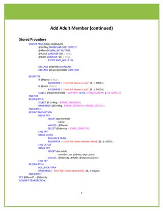 Add Adult Member (continued)

Stored Procedure
       CREATE PROC [dbo].[AddAdult]
              @ErrMsg NVARCHAR(500) OUTPUT,
              @MemID SMALLINT OUTPUT,
              @Name VARCHAR (50) = NULL,
              @Addr VARCHAR (50) = NULL,
                      AS SET ANSI_NULLS ON

               DECLARE @Identity SMALLINT
               DECLARE @ExpirationDate DATETIME

      BEGIN TRY
              IF @Name IS NULL
                       RAISERROR (' Error %d: Name is null.',14, 1, 50001);
              IF @Addr IS NULL
                       RAISERROR (' Error %d: Street is null.',14, 1, 50003);
              SELECT @ExpirationDate = CONVERT (DATE, DATEADD(YEAR, 1, GETDATE()))
      END TRY
      BEGIN CATCH
              SELECT @ ErrMsg = ERROR_MESSAGE(),
              RAISERROR (@ErrMsg, ERROR_SEVERITY(), ERROR_STATE(););
      END CATCH
      BEGIN TRANSACTION
              BEGIN TRY
                       INSERT dbo.member
                               (name)
                       VALUES (@Name)
                       SELECT @Identity = SCOPE_IDENTITY()
              END TRY
              BEGIN CATCH
                       ROLLBACK TRAN
                       RAISERROR (' Error %d: Insert member failed.',16, 1, 60001);
              END CATCH
              BEGIN TRY
                       INSERT dbo.adult
                               (member_no, address, expr_date )
                       VALUES (@Identity, @Addr, @ExpirationDate)
              END TRY
      BEGIN CATCH
              ROLLBACK TRAN
              RAISERROR (' Error %d: Insert adult failed.',16, 1, 60002);
      END CATCH
SET @MemID = @Identity
COMMIT TRANSACTION



                                                  7
 