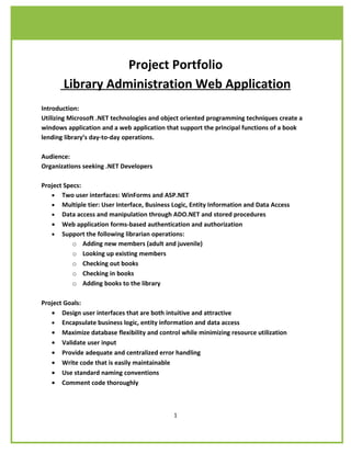 Project Portfolio
       Library Administration Web Application
Introduction:
Utilizing Microsoft .NET technologies and object oriented programming techniques create a
windows application and a web application that support the principal functions of a book
lending library’s day-to-day operations.

Audience:
Organizations seeking .NET Developers

Project Specs:
   • Two user interfaces: WinForms and ASP.NET
   • Multiple tier: User Interface, Business Logic, Entity Information and Data Access
   • Data access and manipulation through ADO.NET and stored procedures
   • Web application forms-based authentication and authorization
   • Support the following librarian operations:
           o Adding new members (adult and juvenile)
           o Looking up existing members
           o Checking out books
           o Checking in books
           o Adding books to the library

Project Goals:
   • Design user interfaces that are both intuitive and attractive
   • Encapsulate business logic, entity information and data access
   • Maximize database flexibility and control while minimizing resource utilization
   • Validate user input
   • Provide adequate and centralized error handling
   • Write code that is easily maintainable
   • Use standard naming conventions
   • Comment code thoroughly



                                             1
 