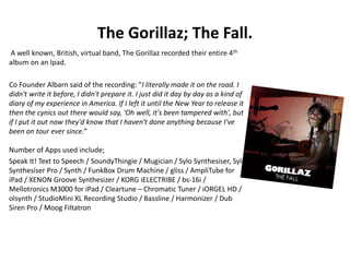 The Gorillaz; The Fall.
A well known, British, virtual band, The Gorillaz recorded their entire 4th
album on an Ipad.
Co Founder Albarn said of the recording: "I literally made it on the road. I
didn't write it before, I didn't prepare it. I just did it day by day as a kind of
diary of my experience in America. If I left it until the New Year to release it
then the cynics out there would say, 'Oh well, it's been tampered with', but
if I put it out now they'd know that I haven't done anything because I've
been on tour ever since.”
Number of Apps used include;
Speak It! Text to Speech / SoundyThingie / Mugician / Sylo Synthesiser, Sylo
Synthesiser Pro / Synth / FunkBox Drum Machine / gliss / AmpliTube for
iPad / XENON Groove Synthesizer / KORG iELECTRIBE / bs-16i /
Mellotronics M3000 for iPad / Cleartune – Chromatic Tuner / iORGEL HD /
olsynth / StudioMini XL Recording Studio / Bassline / Harmonizer / Dub
Siren Pro / Moog Filtatron
 