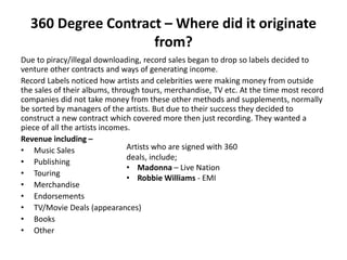 360 Degree Contract – Where did it originate
from?
Due to piracy/illegal downloading, record sales began to drop so labels decided to
venture other contracts and ways of generating income.
Record Labels noticed how artists and celebrities were making money from outside
the sales of their albums, through tours, merchandise, TV etc. At the time most record
companies did not take money from these other methods and supplements, normally
be sorted by managers of the artists. But due to their success they decided to
construct a new contract which covered more then just recording. They wanted a
piece of all the artists incomes.
Revenue including –
• Music Sales
• Publishing
• Touring
• Merchandise
• Endorsements
• TV/Movie Deals (appearances)
• Books
• Other
Artists who are signed with 360
deals, include;
• Madonna – Live Nation
• Robbie Williams - EMI
 