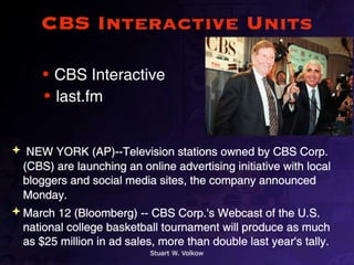 CBS Interactive Units

      • CBS Interactive
      • last.fm


 NEW YORK (AP)--Television stations owned by CBS Corp.
  (CBS) are launching an online advertising initiative with local
  bloggers and social media sites, the company announced
  Monday.
 March 12 (Bloomberg) -- CBS Corp.'s Webcast of the U.S.
  national college basketball tournament will produce as much
  as $25 million in ad sales, more than double last year's tally.
                            Stuart W. Volkow
 