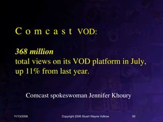 C o m c a s t VOD:

 368 million
 total views on its VOD platform in July,
 up 11% from last year.

        Comcast spokeswoman Jennifer Khoury


11/13/2006         Copyright 2006 Stuart Wayne Volkow   95
 