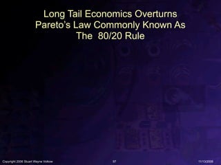 Long Tail Economics Overturns
                      Pareto’s Law Commonly Known As
                                The 80/20 Rule




Copyright 2006 Stuart Wayne Volkow   97                11/13/2006
 