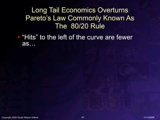 Long Tail Economics Overturns
                      Pareto’s Law Commonly Known As
                                The 80/20 Rule
              • “Hits” to the left of the curve are fewer
                as…




Copyright 2006 Stuart Wayne Volkow   97                     11/13/2006
 