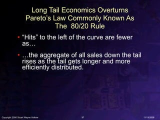 Long Tail Economics Overturns
                      Pareto’s Law Commonly Known As
                                The 80/20 Rule
              • “Hits” to the left of the curve are fewer
                as…
              • …the aggregate of all sales down the tail
                rises as the tail gets longer and more
                efficiently distributed.




Copyright 2006 Stuart Wayne Volkow   97                     11/13/2006
 