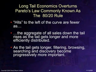 Long Tail Economics Overturns
                      Pareto’s Law Commonly Known As
                                The 80/20 Rule
              • “Hits” to the left of the curve are fewer
                as…
              • …the aggregate of all sales down the tail
                rises as the tail gets longer and more
                efficiently distributed.
              • As the tail gets longer, filtering, browsing,
                searching and discovery become
                progressively more important.


Copyright 2006 Stuart Wayne Volkow    97                        11/13/2006
 