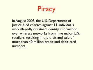 Piracy
In August 2008, the U.S. Department of
Justice ﬁled charges against 11 individuals
who allegedly obtained identity information
over wireless networks from nine major U.S.
retailers, resulting in the theft and sale of
more than 40 million credit and debit card
numbers.
 