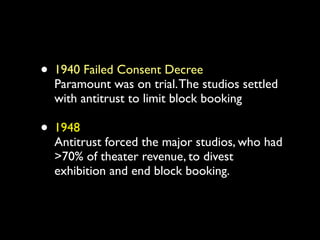 • 1940 Failed Consent Decree
  Paramount was on trial. The studios settled
  with antitrust to limit block booking

• 1948
  Antitrust forced the major studios, who had
  >70% of theater revenue, to divest
  exhibition and end block booking.
 