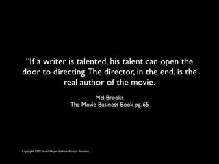 “If a writer is talented, his talent can open the
door to directing. The director, in the end, is the
            real author of the movie.
                                              Mel Brooks
                                     The Movie Business Book pg. 65




Copyright 2009 Stuart Wayne Volkow. Xtropia Partners
 