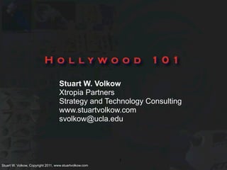 Hollywood                          101

                                   Stuart W. Volkow
                                   Xtropia Partners
                                   Strategy and Technology Consulting
                                   www.stuartvolkow.com
                                   svolkow@ucla.edu




                                                         1
Stuart W. Volkow, Copyright 2011, www.stuartvolkow.com
 