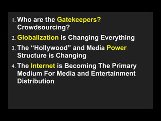1. Who are the Gatekeepers?
 Crowdsourcing?
2. Globalization is Changing Everything
3. The “Hollywood” and Media Power
 Structure is Changing
4. The Internet is Becoming The Primary
 Medium For Media and Entertainment
 Distribution


   Copyright 2009 Stuart Wayne Volkow. Xtropia Partners
 