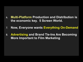 6.   Multi-Platform Production and Distribution is
     the economic key. 5 Screen World.

7.   Now, Everyone wants Everything On-Demand

8.   Advertising and Brand Tie-Ins Are Becoming
     More Important to Film Marketing



      Copyright 2009 Stuart Wayne Volkow. Xtropia Partners
 