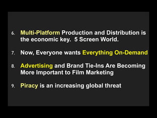 6.   Multi-Platform Production and Distribution is
     the economic key. 5 Screen World.

7.   Now, Everyone wants Everything On-Demand

8.   Advertising and Brand Tie-Ins Are Becoming
     More Important to Film Marketing

9.   Piracy is an increasing global threat

      Copyright 2009 Stuart Wayne Volkow. Xtropia Partners
 