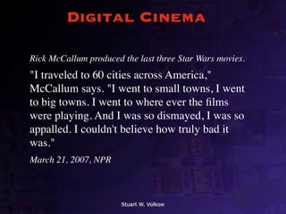 Digital Cinema

Rick McCallum produced the last three Star Wars movies.
"I traveled to 60 cities across America,"
McCallum says. "I went to small towns, I went
to big towns. I went to where ever the ﬁlms
were playing. And I was so dismayed, I was so
appalled. I couldn't believe how truly bad it
was."
March 21, 2007, NPR



                       Stuart W. Volkow
 