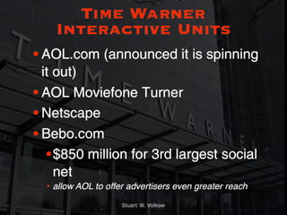 Time Warner
    Interactive Units
• AOL.com (announced it is spinning
  it out)
• AOL Moviefone Turner
• Netscape
• Bebo.com
   • $850 million for 3rd largest social
     net
  • allow AOL to offer advertisers even greater reach

                     Stuart W. Volkow
 