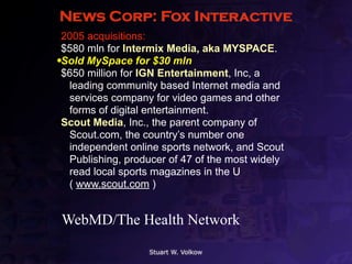 News Corp: Fox Interactive
•2005 acquisitions:
•$580 mln for Intermix Media, aka MYSPACE.
•Sold MySpace for $30 mln
•$650 million for IGN Entertainment, Inc, a
  leading community based Internet media and
  services company for video games and other
  forms of digital entertainment.
•Scout Media, Inc., the parent company of
  Scout.com, the country’s number one
  independent online sports network, and Scout
  Publishing, producer of 47 of the most widely
  read local sports magazines in the U
  ( www.scout.com )


 WebMD/The Health Network

                   Stuart W. Volkow
 