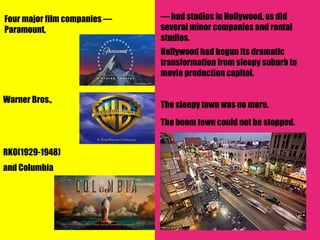 Four major film companies —   — had studios in Hollywood, as did
Paramount,                    several minor companies and rental
                              studios.
                              Hollywood had begun its dramatic
                              transformation from sleepy suburb to
                              movie production capitol.

Warner Bros.,
                              The sleepy town was no more.
                              The boom town could not be stopped.


RKO(1929-1948)
and Columbia
 