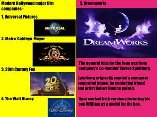 Modern Hollywood major film    5. Dreamworks
companies :
1. Universal Pictures




2. Metro-Goldwyn-Mayer




                              The general idea for the logo was from
3. 20th Century Fox           company's co-founder Steven Spielberg.

                              Spielberg originally wanted a computer
                              generated image, he contacted friend
                              and artist Robert Hunt to paint it.

4. The Walt Disney            Hunt worked both versions featuring his
                              son William as a model for the boy.
 