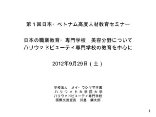 第１回日本・ベトナム高度人材教育セミナー


日本の職業教育・専門学校 美容分野について
ハリウッドビューティ専門学校の教育を中心に


     2012年9月29日（土）



     学校法人 メイ・ウシヤマ学園
     ハ リ ウ ッ ド 大 学 院 大 学
     ハリウッドビューティ専門学校
     国際交流室長 川島 鋼太郎


                           1
 