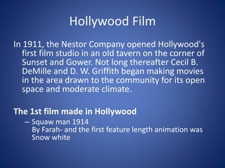Hollywood Film
In 1911, the Nestor Company opened Hollywood's
first film studio in an old tavern on the corner of
Sunset and Gower. Not long thereafter Cecil B.
DeMille and D. W. Griffith began making movies
in the area drawn to the community for its open
space and moderate climate.
The 1st film made in Hollywood
– Squaw man 1914
By Farah- and the first feature length animation was
Snow white

 