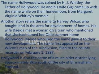 The name Hollywood was coined by H. J. Whitley, the
Father of Hollywood. He and his wife Gigi came up with
the name while on their honeymoon, from Margaret
Virginia Whitley's memoir.
Another story refers the name to Harvey Wilcox who
bought land in the area for development of homes. His
wife Daeida met a woman on a train who mentioned
that she had named her Ohio summer home
Hollywood. Daeide who liked the name gave it to their
new development. The name first appeared on the
Wilcox's map of the subdivision, filed to the county
recorder on February 1, 1887.
Hollywood is also the name of a much older district lying
approximately 8km south of the city of Birmingham,
England.

 