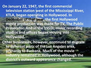 On January 22, 1947, the first commercial
television station west of the Mississippi River,
KTLA, began operating in Hollywood. In
December of that year, the first Hollywood
movie production was made for TV, The Public
Prosecutor. And in the 1950s, music recording
studios and offices began moving into
Hollywood.
Other businesses, however, continued to migrate
to different parts of the Los Angeles area,
primarily to Burbank. Much of the movie
industry remained in Hollywood, although the
district's outward appearance changed.

 