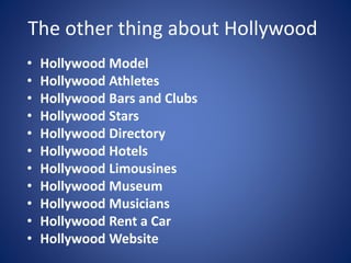The other thing about Hollywood
•
•
•
•
•
•
•
•
•
•
•

Hollywood Model
Hollywood Athletes
Hollywood Bars and Clubs
Hollywood Stars
Hollywood Directory
Hollywood Hotels
Hollywood Limousines
Hollywood Museum
Hollywood Musicians
Hollywood Rent a Car
Hollywood Website

 