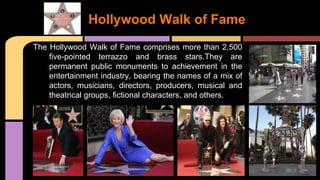 The Hollywood Walk of Fame comprises more than 2,500
five-pointed terrazzo and brass stars.They are
permanent public monuments to achievement in the
entertainment industry, bearing the names of a mix of
actors, musicians, directors, producers, musical and
theatrical groups, fictional characters, and others.
Hollywood Walk of Fame
 