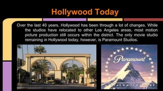 Over the last 40 years, Hollywood has been through a lot of changes. While
the studios have relocated to other Los Angeles areas, most motion
picture production still occurs within the district. The only movie studio
remaining in Hollywood today, however, is Paramount Studios.
Hollywood Today
 