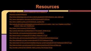 http://stat11.privet.ru/lr/0824107eee8ff3fc470f915198bb0418
hikipedia.org/wiki/Hollywood
http://www.mediacitygroove.com/wp-content/uploads/2010/04/hollywood_sign_lights.jpg
http://www.rolandgarber.at/picsgross/USA%20Urlaub05%202.jpg
http://www.notable-quotes.com/h/hollywood_quotes.html
http://upload.wikimedia.org/wikipedia/commons/thumb/c/cc/Location_map_Los_Angeles.png/250px-
Location_map_Los_Angeles.png
http://www.1zoom.ru/prev/210/209106.jpg
http://upload.wikimedia.org/wikipedia/en/7/7e/Joseph_Schenck.jpg
http://meetville.com/quotes/quote/kensington-roth/68614
http://www.krasfun.ru/images/2010/3/c6eef_Holywood_07.jpg
http://blocs.xtec.cat/cinemaipublicitat/files/2011/12/NestorStudiosHollywood.jpg
http://blog.stylesight.com/wp-content/uploads/2010/07/hollysignvv3.jpg
http://www.beat102103.com/beat-breakfast-blog/wp-content/uploads/2013/07/Hollywood-500x370.jpg
http://data.kontrakty.ua/cache/www/450,0/images/stories/fotos/2010/anna/Oskar.jpg
http://vorotila.ru/Item27457/OSKAR-1929-Luchshiy-Film-Krylya-Wings
Resources
 