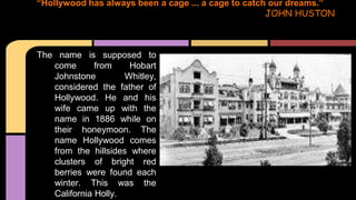 The name is supposed to
come from Hobart
Johnstone Whitley,
considered the father of
Hollywood. He and his
wife came up with the
name in 1886 while on
their honeymoon. The
name Hollywood comes
from the hillsides where
clusters of bright red
berries were found each
winter. This was the
California Holly.
“Hollywood has always been a cage ... a cage to catch our dreams.”
JOHN HUSTON
 