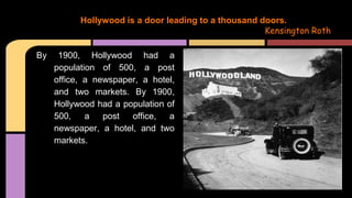 By 1900, Hollywood had a
population of 500, a post
office, a newspaper, a hotel,
and two markets. By 1900,
Hollywood had a population of
500, a post office, a
newspaper, a hotel, and two
markets.
Hollywood is a door leading to a thousand doors.
Kensington Roth
 